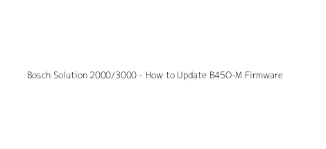Bosch Solution 2000/3000 - How to Update B45O-M Firmware